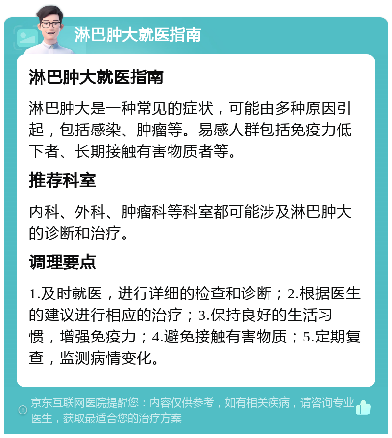 淋巴肿大就医指南 淋巴肿大就医指南 淋巴肿大是一种常见的症状，可能由多种原因引起，包括感染、肿瘤等。易感人群包括免疫力低下者、长期接触有害物质者等。 推荐科室 内科、外科、肿瘤科等科室都可能涉及淋巴肿大的诊断和治疗。 调理要点 1.及时就医，进行详细的检查和诊断；2.根据医生的建议进行相应的治疗；3.保持良好的生活习惯，增强免疫力；4.避免接触有害物质；5.定期复查，监测病情变化。