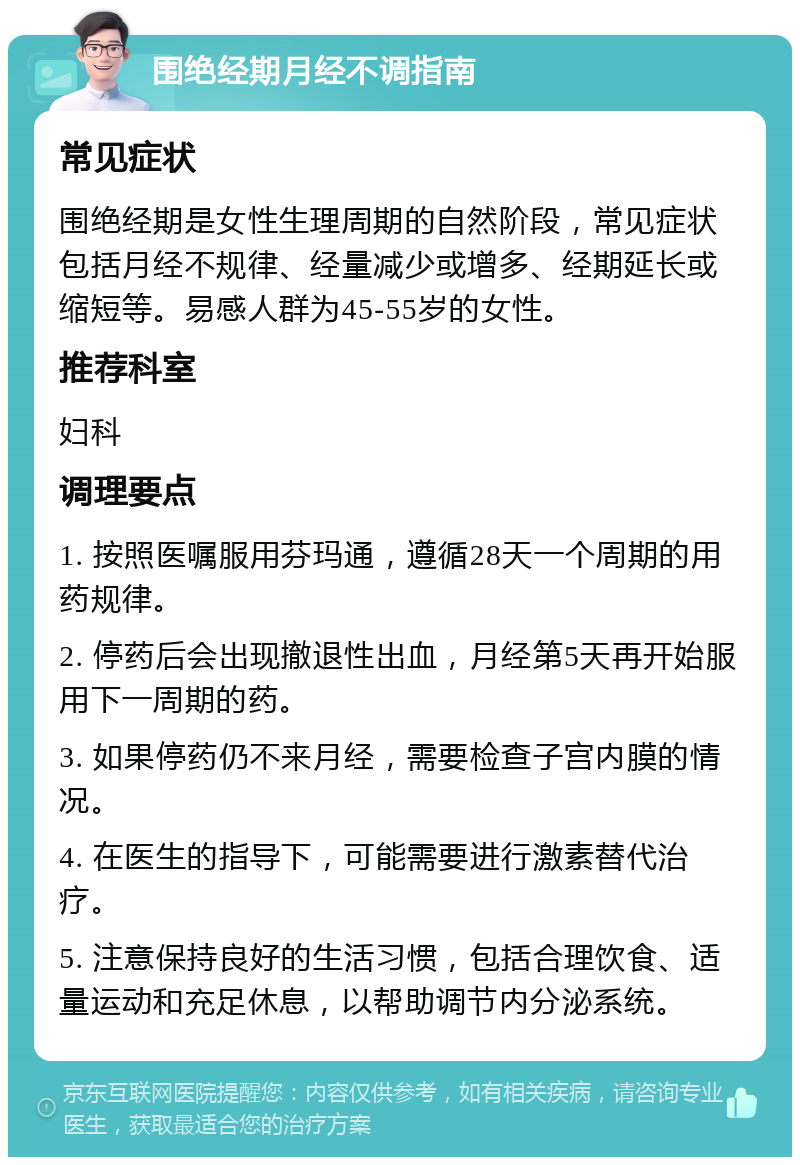 围绝经期月经不调指南 常见症状 围绝经期是女性生理周期的自然阶段，常见症状包括月经不规律、经量减少或增多、经期延长或缩短等。易感人群为45-55岁的女性。 推荐科室 妇科 调理要点 1. 按照医嘱服用芬玛通，遵循28天一个周期的用药规律。 2. 停药后会出现撤退性出血，月经第5天再开始服用下一周期的药。 3. 如果停药仍不来月经，需要检查子宫内膜的情况。 4. 在医生的指导下，可能需要进行激素替代治疗。 5. 注意保持良好的生活习惯，包括合理饮食、适量运动和充足休息，以帮助调节内分泌系统。