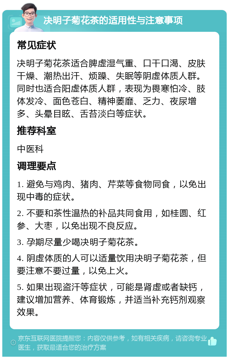 决明子菊花茶的适用性与注意事项 常见症状 决明子菊花茶适合脾虚湿气重、口干口渴、皮肤干燥、潮热出汗、烦躁、失眠等阴虚体质人群。同时也适合阳虚体质人群，表现为畏寒怕冷、肢体发冷、面色苍白、精神萎靡、乏力、夜尿增多、头晕目眩、舌苔淡白等症状。 推荐科室 中医科 调理要点 1. 避免与鸡肉、猪肉、芹菜等食物同食，以免出现中毒的症状。 2. 不要和茶性温热的补品共同食用，如桂圆、红参、大枣，以免出现不良反应。 3. 孕期尽量少喝决明子菊花茶。 4. 阴虚体质的人可以适量饮用决明子菊花茶，但要注意不要过量，以免上火。 5. 如果出现盗汗等症状，可能是肾虚或者缺钙，建议增加营养、体育锻炼，并适当补充钙剂观察效果。
