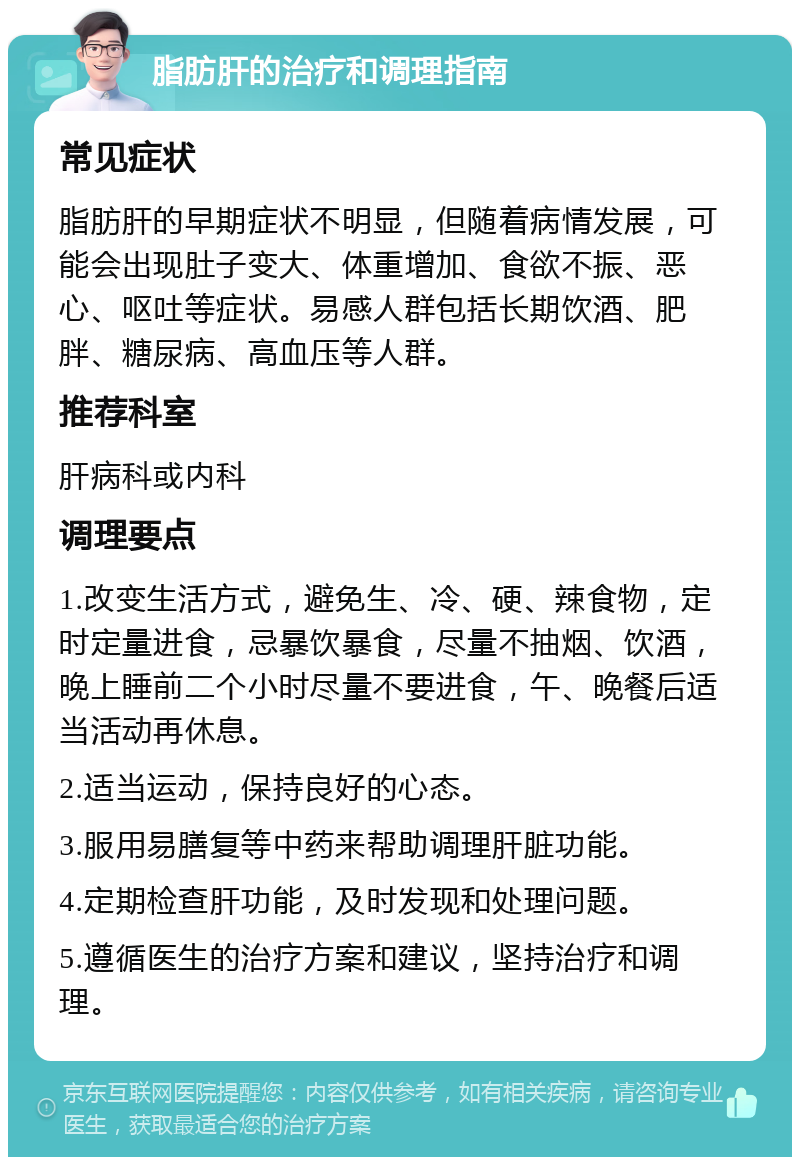 脂肪肝的治疗和调理指南 常见症状 脂肪肝的早期症状不明显，但随着病情发展，可能会出现肚子变大、体重增加、食欲不振、恶心、呕吐等症状。易感人群包括长期饮酒、肥胖、糖尿病、高血压等人群。 推荐科室 肝病科或内科 调理要点 1.改变生活方式，避免生、冷、硬、辣食物，定时定量进食，忌暴饮暴食，尽量不抽烟、饮酒，晚上睡前二个小时尽量不要进食，午、晚餐后适当活动再休息。 2.适当运动，保持良好的心态。 3.服用易膳复等中药来帮助调理肝脏功能。 4.定期检查肝功能，及时发现和处理问题。 5.遵循医生的治疗方案和建议，坚持治疗和调理。