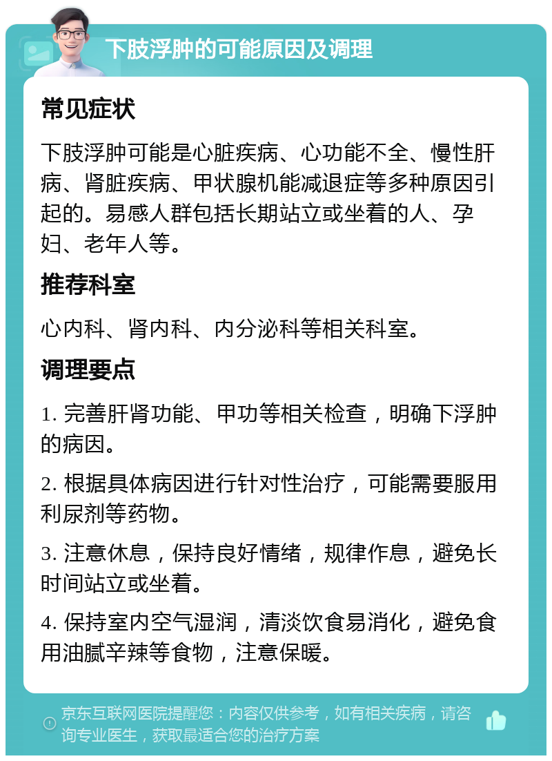 下肢浮肿的可能原因及调理 常见症状 下肢浮肿可能是心脏疾病、心功能不全、慢性肝病、肾脏疾病、甲状腺机能减退症等多种原因引起的。易感人群包括长期站立或坐着的人、孕妇、老年人等。 推荐科室 心内科、肾内科、内分泌科等相关科室。 调理要点 1. 完善肝肾功能、甲功等相关检查，明确下浮肿的病因。 2. 根据具体病因进行针对性治疗，可能需要服用利尿剂等药物。 3. 注意休息，保持良好情绪，规律作息，避免长时间站立或坐着。 4. 保持室内空气湿润，清淡饮食易消化，避免食用油腻辛辣等食物，注意保暖。