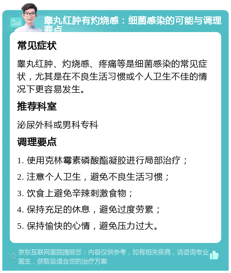 睾丸红肿有灼烧感：细菌感染的可能与调理要点 常见症状 睾丸红肿、灼烧感、疼痛等是细菌感染的常见症状，尤其是在不良生活习惯或个人卫生不佳的情况下更容易发生。 推荐科室 泌尿外科或男科专科 调理要点 1. 使用克林霉素磷酸酯凝胶进行局部治疗； 2. 注意个人卫生，避免不良生活习惯； 3. 饮食上避免辛辣刺激食物； 4. 保持充足的休息，避免过度劳累； 5. 保持愉快的心情，避免压力过大。