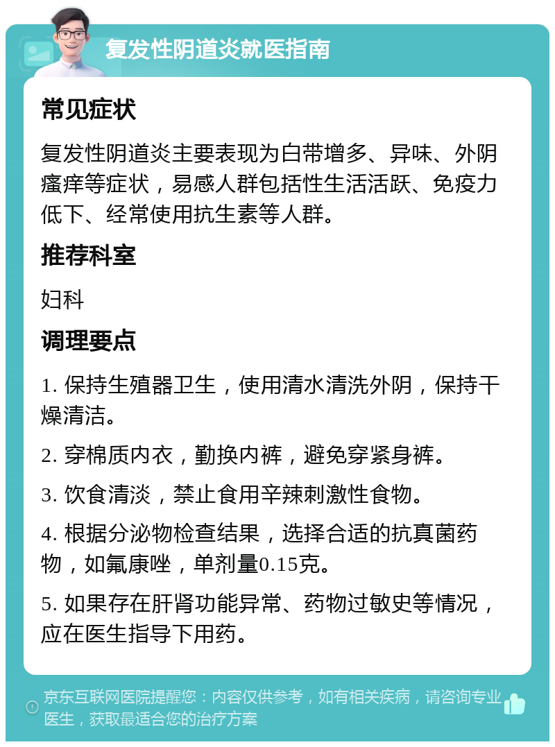 复发性阴道炎就医指南 常见症状 复发性阴道炎主要表现为白带增多、异味、外阴瘙痒等症状，易感人群包括性生活活跃、免疫力低下、经常使用抗生素等人群。 推荐科室 妇科 调理要点 1. 保持生殖器卫生，使用清水清洗外阴，保持干燥清洁。 2. 穿棉质内衣，勤换内裤，避免穿紧身裤。 3. 饮食清淡，禁止食用辛辣刺激性食物。 4. 根据分泌物检查结果，选择合适的抗真菌药物，如氟康唑，单剂量0.15克。 5. 如果存在肝肾功能异常、药物过敏史等情况，应在医生指导下用药。