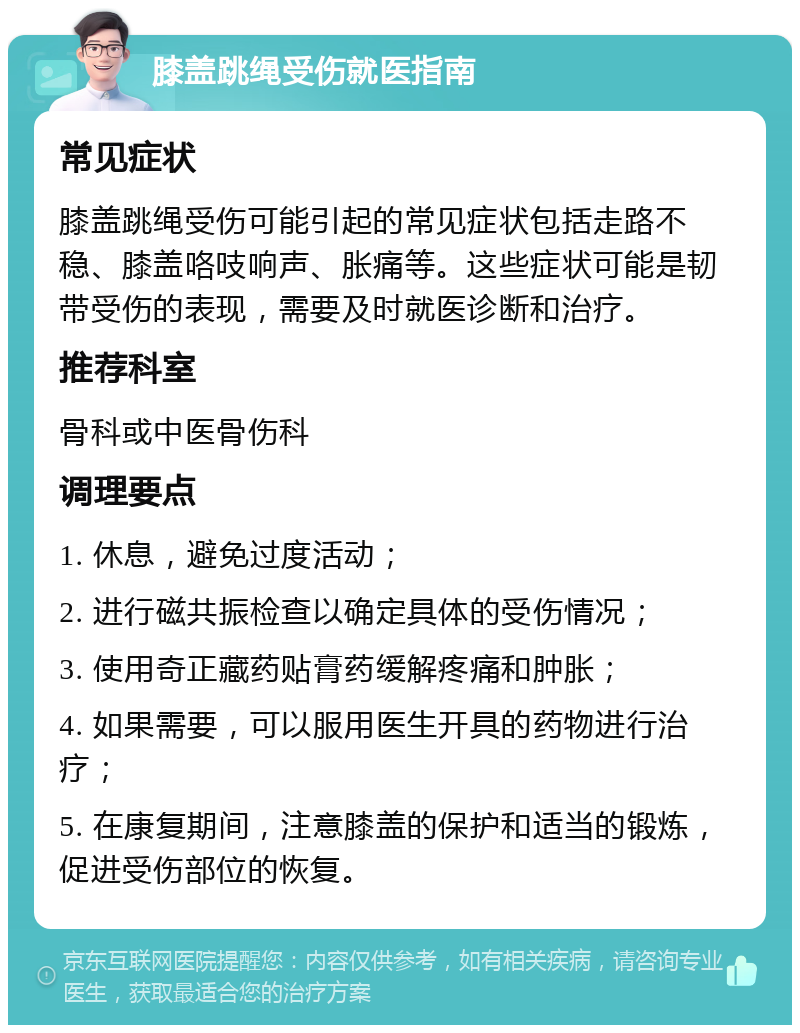 膝盖跳绳受伤就医指南 常见症状 膝盖跳绳受伤可能引起的常见症状包括走路不稳、膝盖咯吱响声、胀痛等。这些症状可能是韧带受伤的表现，需要及时就医诊断和治疗。 推荐科室 骨科或中医骨伤科 调理要点 1. 休息，避免过度活动； 2. 进行磁共振检查以确定具体的受伤情况； 3. 使用奇正藏药贴膏药缓解疼痛和肿胀； 4. 如果需要，可以服用医生开具的药物进行治疗； 5. 在康复期间，注意膝盖的保护和适当的锻炼，促进受伤部位的恢复。