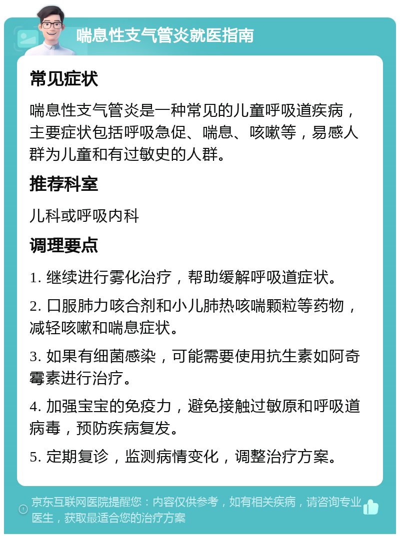 喘息性支气管炎就医指南 常见症状 喘息性支气管炎是一种常见的儿童呼吸道疾病，主要症状包括呼吸急促、喘息、咳嗽等，易感人群为儿童和有过敏史的人群。 推荐科室 儿科或呼吸内科 调理要点 1. 继续进行雾化治疗，帮助缓解呼吸道症状。 2. 口服肺力咳合剂和小儿肺热咳喘颗粒等药物，减轻咳嗽和喘息症状。 3. 如果有细菌感染，可能需要使用抗生素如阿奇霉素进行治疗。 4. 加强宝宝的免疫力，避免接触过敏原和呼吸道病毒，预防疾病复发。 5. 定期复诊，监测病情变化，调整治疗方案。