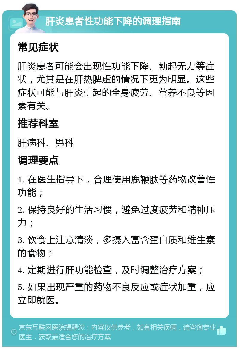 肝炎患者性功能下降的调理指南 常见症状 肝炎患者可能会出现性功能下降、勃起无力等症状，尤其是在肝热脾虚的情况下更为明显。这些症状可能与肝炎引起的全身疲劳、营养不良等因素有关。 推荐科室 肝病科、男科 调理要点 1. 在医生指导下，合理使用鹿鞭肽等药物改善性功能； 2. 保持良好的生活习惯，避免过度疲劳和精神压力； 3. 饮食上注意清淡，多摄入富含蛋白质和维生素的食物； 4. 定期进行肝功能检查，及时调整治疗方案； 5. 如果出现严重的药物不良反应或症状加重，应立即就医。