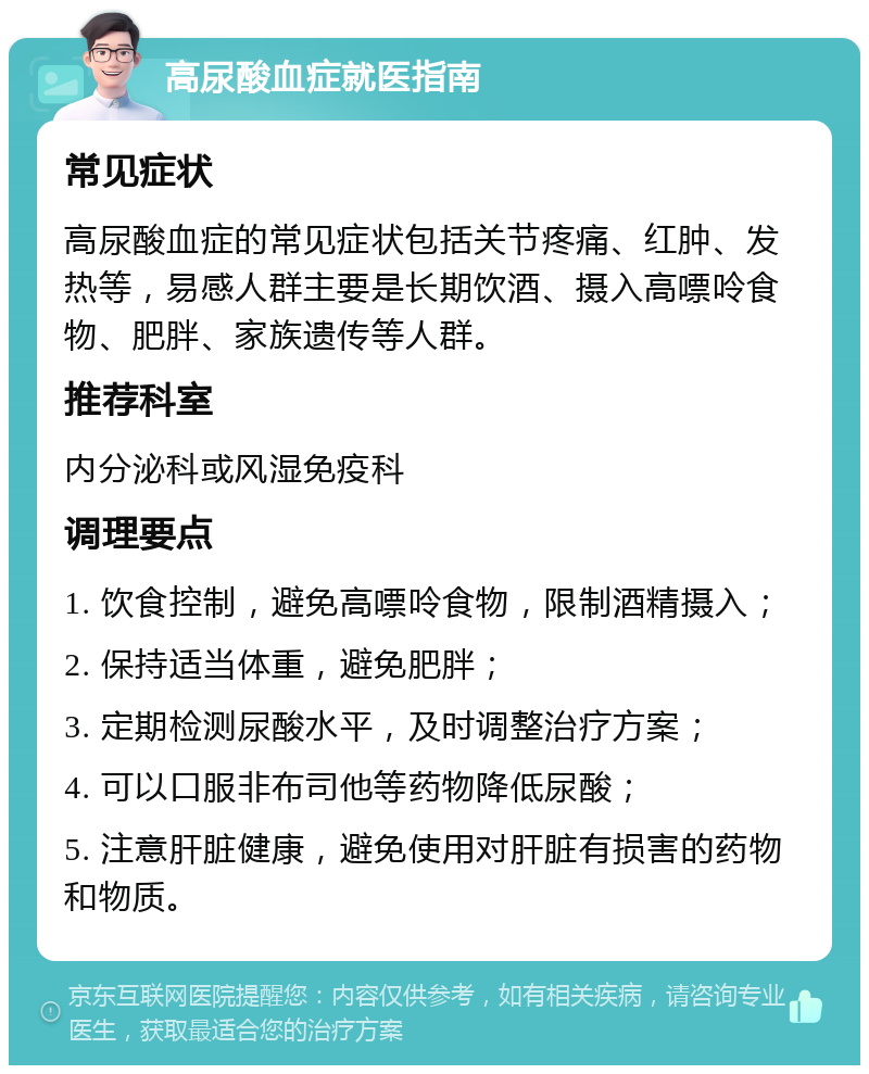 高尿酸血症就医指南 常见症状 高尿酸血症的常见症状包括关节疼痛、红肿、发热等，易感人群主要是长期饮酒、摄入高嘌呤食物、肥胖、家族遗传等人群。 推荐科室 内分泌科或风湿免疫科 调理要点 1. 饮食控制，避免高嘌呤食物，限制酒精摄入； 2. 保持适当体重，避免肥胖； 3. 定期检测尿酸水平，及时调整治疗方案； 4. 可以口服非布司他等药物降低尿酸； 5. 注意肝脏健康，避免使用对肝脏有损害的药物和物质。