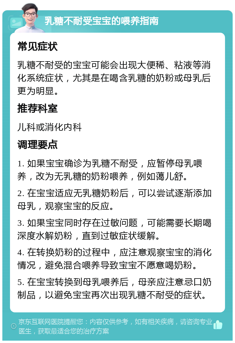 乳糖不耐受宝宝的喂养指南 常见症状 乳糖不耐受的宝宝可能会出现大便稀、粘液等消化系统症状，尤其是在喝含乳糖的奶粉或母乳后更为明显。 推荐科室 儿科或消化内科 调理要点 1. 如果宝宝确诊为乳糖不耐受，应暂停母乳喂养，改为无乳糖的奶粉喂养，例如蔼儿舒。 2. 在宝宝适应无乳糖奶粉后，可以尝试逐渐添加母乳，观察宝宝的反应。 3. 如果宝宝同时存在过敏问题，可能需要长期喝深度水解奶粉，直到过敏症状缓解。 4. 在转换奶粉的过程中，应注意观察宝宝的消化情况，避免混合喂养导致宝宝不愿意喝奶粉。 5. 在宝宝转换到母乳喂养后，母亲应注意忌口奶制品，以避免宝宝再次出现乳糖不耐受的症状。