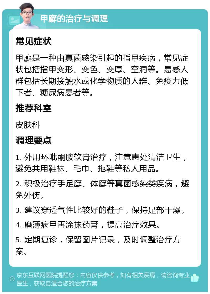 甲廯的治疗与调理 常见症状 甲廯是一种由真菌感染引起的指甲疾病，常见症状包括指甲变形、变色、变厚、空洞等。易感人群包括长期接触水或化学物质的人群、免疫力低下者、糖尿病患者等。 推荐科室 皮肤科 调理要点 1. 外用环吡酮胺软膏治疗，注意患处清洁卫生，避免共用鞋袜、毛巾、拖鞋等私人用品。 2. 积极治疗手足廯、体廯等真菌感染类疾病，避免外伤。 3. 建议穿透气性比较好的鞋子，保持足部干燥。 4. 磨薄病甲再涂抹药膏，提高治疗效果。 5. 定期复诊，保留图片记录，及时调整治疗方案。