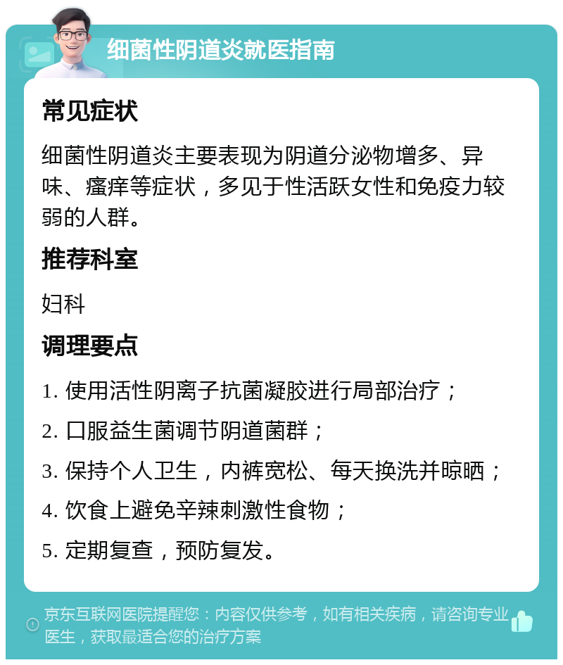 细菌性阴道炎就医指南 常见症状 细菌性阴道炎主要表现为阴道分泌物增多、异味、瘙痒等症状，多见于性活跃女性和免疫力较弱的人群。 推荐科室 妇科 调理要点 1. 使用活性阴离子抗菌凝胶进行局部治疗； 2. 口服益生菌调节阴道菌群； 3. 保持个人卫生，内裤宽松、每天换洗并晾晒； 4. 饮食上避免辛辣刺激性食物； 5. 定期复查，预防复发。