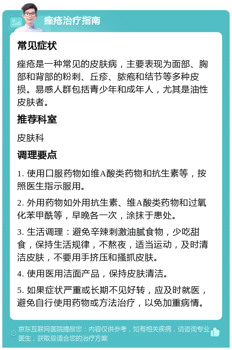 痤疮治疗指南 常见症状 痤疮是一种常见的皮肤病，主要表现为面部、胸部和背部的粉刺、丘疹、脓疱和结节等多种皮损。易感人群包括青少年和成年人，尤其是油性皮肤者。 推荐科室 皮肤科 调理要点 1. 使用口服药物如维A酸类药物和抗生素等，按照医生指示服用。 2. 外用药物如外用抗生素、维A酸类药物和过氧化苯甲酰等，早晚各一次，涂抹于患处。 3. 生活调理：避免辛辣刺激油腻食物，少吃甜食，保持生活规律，不熬夜，适当运动，及时清洁皮肤，不要用手挤压和搔抓皮肤。 4. 使用医用洁面产品，保持皮肤清洁。 5. 如果症状严重或长期不见好转，应及时就医，避免自行使用药物或方法治疗，以免加重病情。