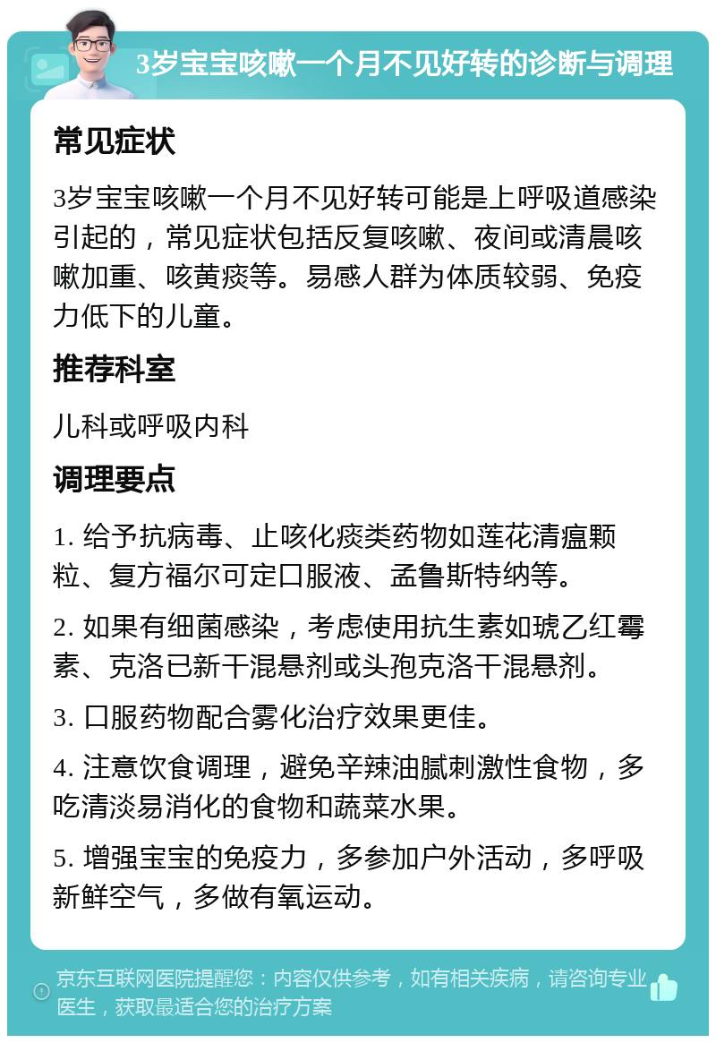 3岁宝宝咳嗽一个月不见好转的诊断与调理 常见症状 3岁宝宝咳嗽一个月不见好转可能是上呼吸道感染引起的，常见症状包括反复咳嗽、夜间或清晨咳嗽加重、咳黄痰等。易感人群为体质较弱、免疫力低下的儿童。 推荐科室 儿科或呼吸内科 调理要点 1. 给予抗病毒、止咳化痰类药物如莲花清瘟颗粒、复方福尔可定口服液、孟鲁斯特纳等。 2. 如果有细菌感染，考虑使用抗生素如琥乙红霉素、克洛已新干混悬剂或头孢克洛干混悬剂。 3. 口服药物配合雾化治疗效果更佳。 4. 注意饮食调理，避免辛辣油腻刺激性食物，多吃清淡易消化的食物和蔬菜水果。 5. 增强宝宝的免疫力，多参加户外活动，多呼吸新鲜空气，多做有氧运动。