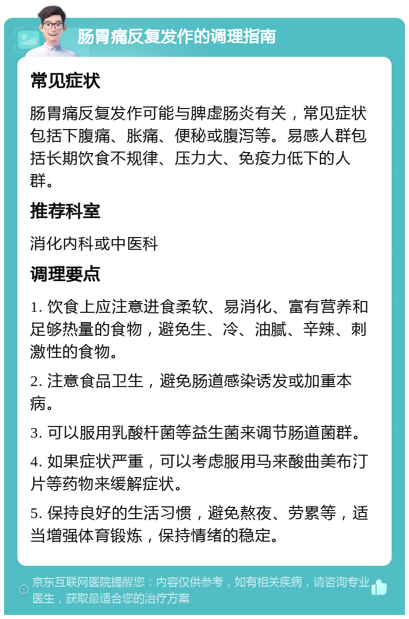 肠胃痛反复发作的调理指南 常见症状 肠胃痛反复发作可能与脾虚肠炎有关，常见症状包括下腹痛、胀痛、便秘或腹泻等。易感人群包括长期饮食不规律、压力大、免疫力低下的人群。 推荐科室 消化内科或中医科 调理要点 1. 饮食上应注意进食柔软、易消化、富有营养和足够热量的食物，避免生、冷、油腻、辛辣、刺激性的食物。 2. 注意食品卫生，避免肠道感染诱发或加重本病。 3. 可以服用乳酸杆菌等益生菌来调节肠道菌群。 4. 如果症状严重，可以考虑服用马来酸曲美布汀片等药物来缓解症状。 5. 保持良好的生活习惯，避免熬夜、劳累等，适当增强体育锻炼，保持情绪的稳定。