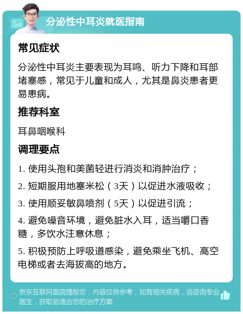 分泌性中耳炎就医指南 常见症状 分泌性中耳炎主要表现为耳鸣、听力下降和耳部堵塞感，常见于儿童和成人，尤其是鼻炎患者更易患病。 推荐科室 耳鼻咽喉科 调理要点 1. 使用头孢和美菌轻进行消炎和消肿治疗； 2. 短期服用地塞米松（3天）以促进水液吸收； 3. 使用顺妥敏鼻喷剂（5天）以促进引流； 4. 避免噪音环境，避免脏水入耳，适当嚼口香糖，多饮水注意休息； 5. 积极预防上呼吸道感染，避免乘坐飞机、高空电梯或者去海拔高的地方。