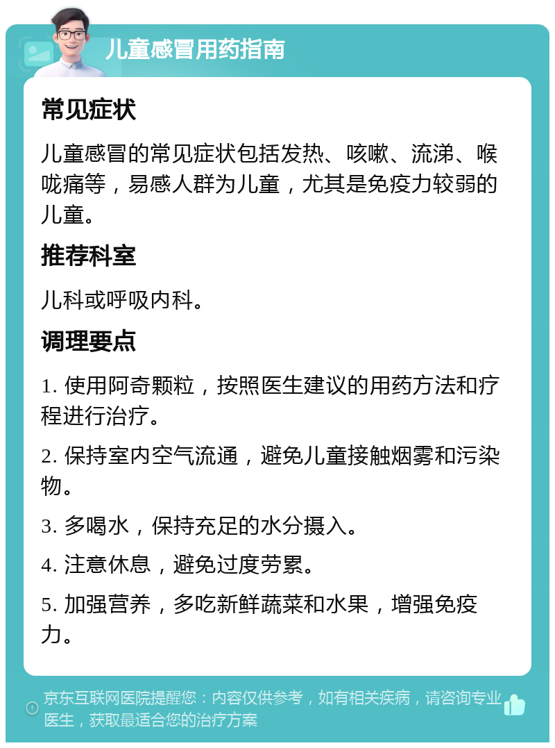 儿童感冒用药指南 常见症状 儿童感冒的常见症状包括发热、咳嗽、流涕、喉咙痛等，易感人群为儿童，尤其是免疫力较弱的儿童。 推荐科室 儿科或呼吸内科。 调理要点 1. 使用阿奇颗粒，按照医生建议的用药方法和疗程进行治疗。 2. 保持室内空气流通，避免儿童接触烟雾和污染物。 3. 多喝水，保持充足的水分摄入。 4. 注意休息，避免过度劳累。 5. 加强营养，多吃新鲜蔬菜和水果，增强免疫力。