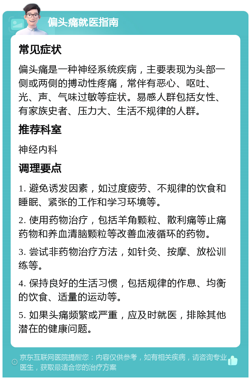 偏头痛就医指南 常见症状 偏头痛是一种神经系统疾病，主要表现为头部一侧或两侧的搏动性疼痛，常伴有恶心、呕吐、光、声、气味过敏等症状。易感人群包括女性、有家族史者、压力大、生活不规律的人群。 推荐科室 神经内科 调理要点 1. 避免诱发因素，如过度疲劳、不规律的饮食和睡眠、紧张的工作和学习环境等。 2. 使用药物治疗，包括羊角颗粒、散利痛等止痛药物和养血清脑颗粒等改善血液循环的药物。 3. 尝试非药物治疗方法，如针灸、按摩、放松训练等。 4. 保持良好的生活习惯，包括规律的作息、均衡的饮食、适量的运动等。 5. 如果头痛频繁或严重，应及时就医，排除其他潜在的健康问题。