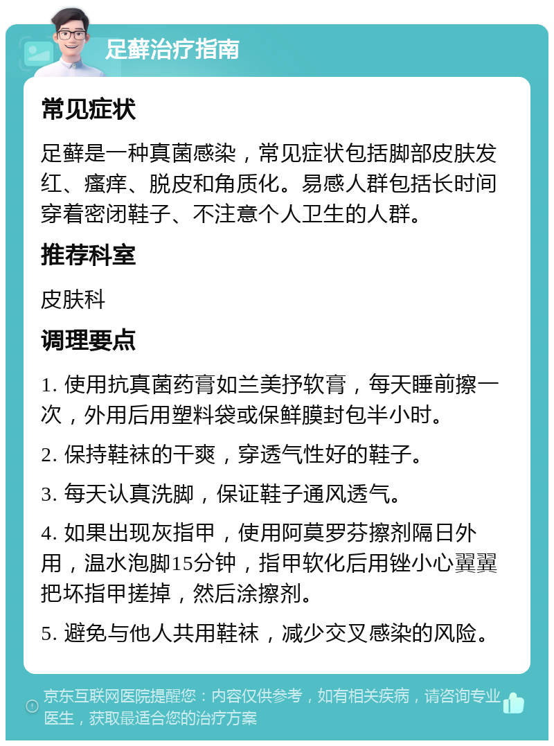 足藓治疗指南 常见症状 足藓是一种真菌感染，常见症状包括脚部皮肤发红、瘙痒、脱皮和角质化。易感人群包括长时间穿着密闭鞋子、不注意个人卫生的人群。 推荐科室 皮肤科 调理要点 1. 使用抗真菌药膏如兰美抒软膏，每天睡前擦一次，外用后用塑料袋或保鲜膜封包半小时。 2. 保持鞋袜的干爽，穿透气性好的鞋子。 3. 每天认真洗脚，保证鞋子通风透气。 4. 如果出现灰指甲，使用阿莫罗芬擦剂隔日外用，温水泡脚15分钟，指甲软化后用锉小心翼翼把坏指甲搓掉，然后涂擦剂。 5. 避免与他人共用鞋袜，减少交叉感染的风险。