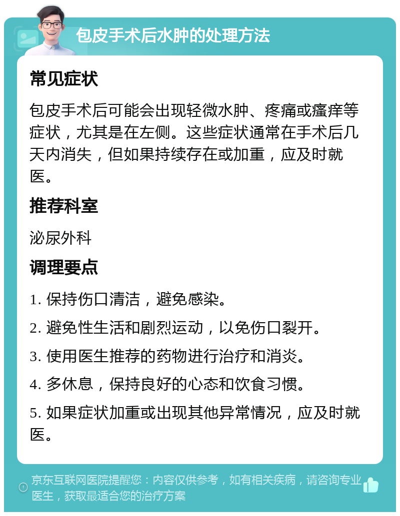 包皮手术后水肿的处理方法 常见症状 包皮手术后可能会出现轻微水肿、疼痛或瘙痒等症状，尤其是在左侧。这些症状通常在手术后几天内消失，但如果持续存在或加重，应及时就医。 推荐科室 泌尿外科 调理要点 1. 保持伤口清洁，避免感染。 2. 避免性生活和剧烈运动，以免伤口裂开。 3. 使用医生推荐的药物进行治疗和消炎。 4. 多休息，保持良好的心态和饮食习惯。 5. 如果症状加重或出现其他异常情况，应及时就医。