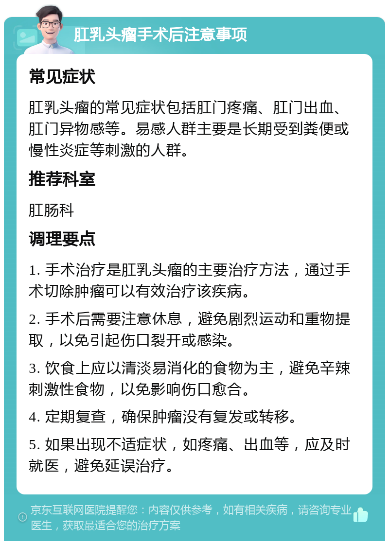 肛乳头瘤手术后注意事项 常见症状 肛乳头瘤的常见症状包括肛门疼痛、肛门出血、肛门异物感等。易感人群主要是长期受到粪便或慢性炎症等刺激的人群。 推荐科室 肛肠科 调理要点 1. 手术治疗是肛乳头瘤的主要治疗方法，通过手术切除肿瘤可以有效治疗该疾病。 2. 手术后需要注意休息，避免剧烈运动和重物提取，以免引起伤口裂开或感染。 3. 饮食上应以清淡易消化的食物为主，避免辛辣刺激性食物，以免影响伤口愈合。 4. 定期复查，确保肿瘤没有复发或转移。 5. 如果出现不适症状，如疼痛、出血等，应及时就医，避免延误治疗。