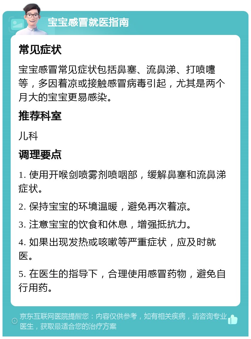 宝宝感冒就医指南 常见症状 宝宝感冒常见症状包括鼻塞、流鼻涕、打喷嚏等，多因着凉或接触感冒病毒引起，尤其是两个月大的宝宝更易感染。 推荐科室 儿科 调理要点 1. 使用开喉剑喷雾剂喷咽部，缓解鼻塞和流鼻涕症状。 2. 保持宝宝的环境温暖，避免再次着凉。 3. 注意宝宝的饮食和休息，增强抵抗力。 4. 如果出现发热或咳嗽等严重症状，应及时就医。 5. 在医生的指导下，合理使用感冒药物，避免自行用药。