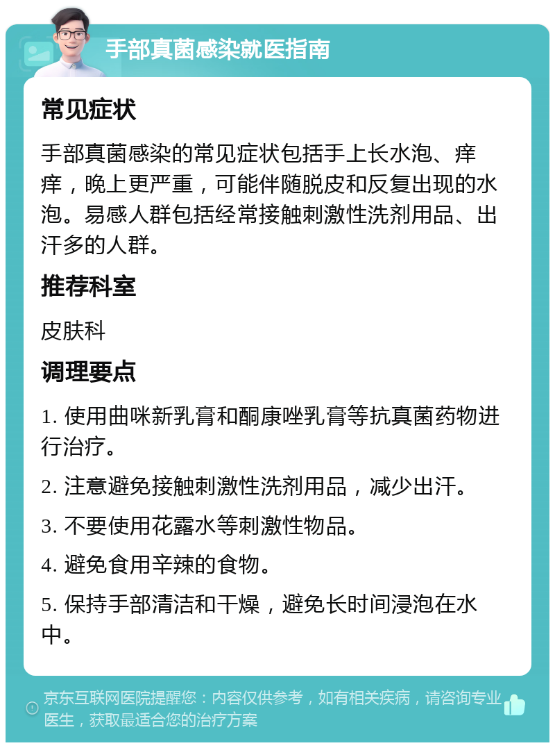 手部真菌感染就医指南 常见症状 手部真菌感染的常见症状包括手上长水泡、痒痒，晚上更严重，可能伴随脱皮和反复出现的水泡。易感人群包括经常接触刺激性洗剂用品、出汗多的人群。 推荐科室 皮肤科 调理要点 1. 使用曲咪新乳膏和酮康唑乳膏等抗真菌药物进行治疗。 2. 注意避免接触刺激性洗剂用品，减少出汗。 3. 不要使用花露水等刺激性物品。 4. 避免食用辛辣的食物。 5. 保持手部清洁和干燥，避免长时间浸泡在水中。