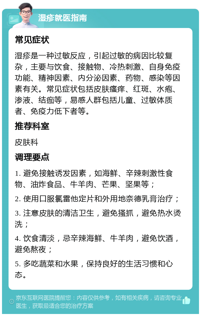 湿疹就医指南 常见症状 湿疹是一种过敏反应，引起过敏的病因比较复杂，主要与饮食、接触物、冷热刺激、自身免疫功能、精神因素、内分泌因素、药物、感染等因素有关。常见症状包括皮肤瘙痒、红斑、水疱、渗液、结痂等，易感人群包括儿童、过敏体质者、免疫力低下者等。 推荐科室 皮肤科 调理要点 1. 避免接触诱发因素，如海鲜、辛辣刺激性食物、油炸食品、牛羊肉、芒果、坚果等； 2. 使用口服氯雷他定片和外用地奈德乳膏治疗； 3. 注意皮肤的清洁卫生，避免搔抓，避免热水烫洗； 4. 饮食清淡，忌辛辣海鲜、牛羊肉，避免饮酒，避免熬夜； 5. 多吃蔬菜和水果，保持良好的生活习惯和心态。