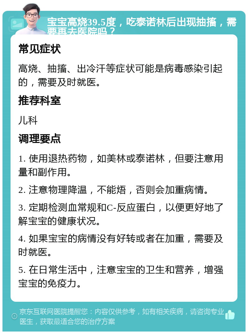 宝宝高烧39.5度，吃泰诺林后出现抽搐，需要再去医院吗？ 常见症状 高烧、抽搐、出冷汗等症状可能是病毒感染引起的，需要及时就医。 推荐科室 儿科 调理要点 1. 使用退热药物，如美林或泰诺林，但要注意用量和副作用。 2. 注意物理降温，不能焐，否则会加重病情。 3. 定期检测血常规和C-反应蛋白，以便更好地了解宝宝的健康状况。 4. 如果宝宝的病情没有好转或者在加重，需要及时就医。 5. 在日常生活中，注意宝宝的卫生和营养，增强宝宝的免疫力。