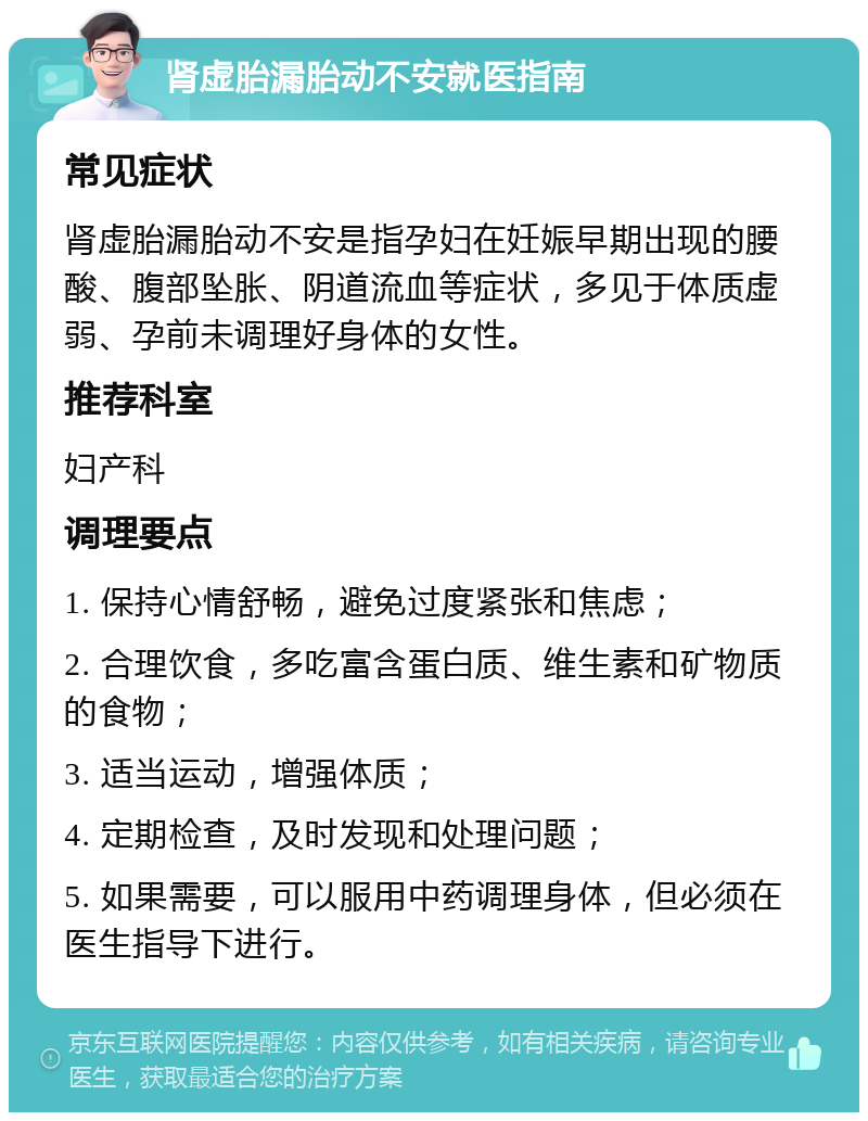 肾虚胎漏胎动不安就医指南 常见症状 肾虚胎漏胎动不安是指孕妇在妊娠早期出现的腰酸、腹部坠胀、阴道流血等症状，多见于体质虚弱、孕前未调理好身体的女性。 推荐科室 妇产科 调理要点 1. 保持心情舒畅，避免过度紧张和焦虑； 2. 合理饮食，多吃富含蛋白质、维生素和矿物质的食物； 3. 适当运动，增强体质； 4. 定期检查，及时发现和处理问题； 5. 如果需要，可以服用中药调理身体，但必须在医生指导下进行。