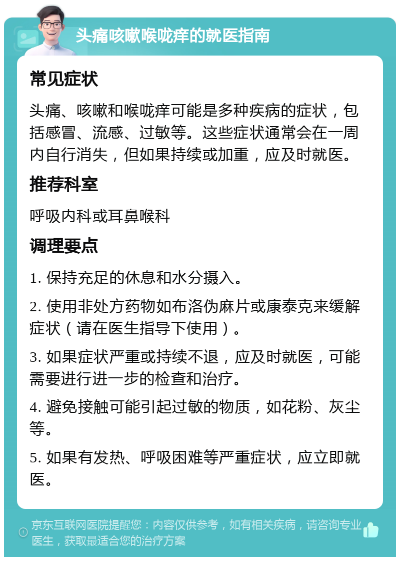 头痛咳嗽喉咙痒的就医指南 常见症状 头痛、咳嗽和喉咙痒可能是多种疾病的症状，包括感冒、流感、过敏等。这些症状通常会在一周内自行消失，但如果持续或加重，应及时就医。 推荐科室 呼吸内科或耳鼻喉科 调理要点 1. 保持充足的休息和水分摄入。 2. 使用非处方药物如布洛伪麻片或康泰克来缓解症状（请在医生指导下使用）。 3. 如果症状严重或持续不退，应及时就医，可能需要进行进一步的检查和治疗。 4. 避免接触可能引起过敏的物质，如花粉、灰尘等。 5. 如果有发热、呼吸困难等严重症状，应立即就医。