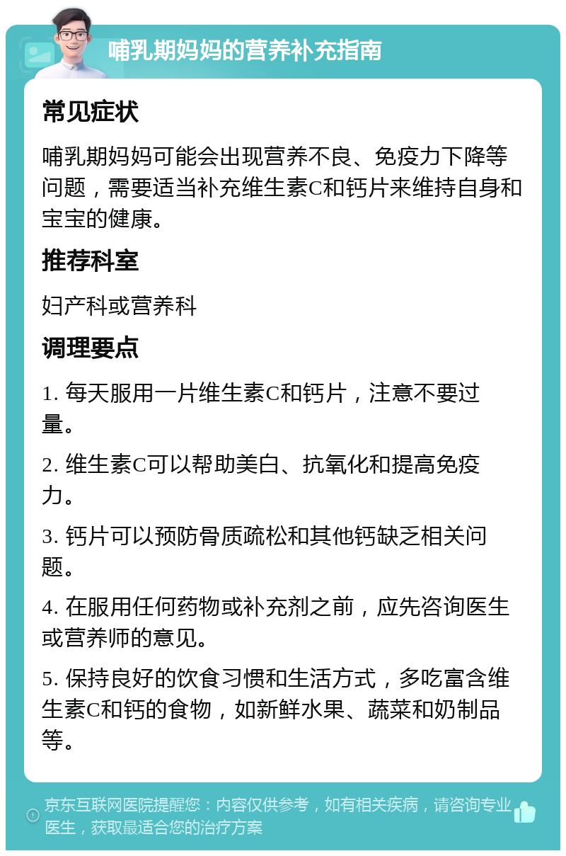 哺乳期妈妈的营养补充指南 常见症状 哺乳期妈妈可能会出现营养不良、免疫力下降等问题，需要适当补充维生素C和钙片来维持自身和宝宝的健康。 推荐科室 妇产科或营养科 调理要点 1. 每天服用一片维生素C和钙片，注意不要过量。 2. 维生素C可以帮助美白、抗氧化和提高免疫力。 3. 钙片可以预防骨质疏松和其他钙缺乏相关问题。 4. 在服用任何药物或补充剂之前，应先咨询医生或营养师的意见。 5. 保持良好的饮食习惯和生活方式，多吃富含维生素C和钙的食物，如新鲜水果、蔬菜和奶制品等。