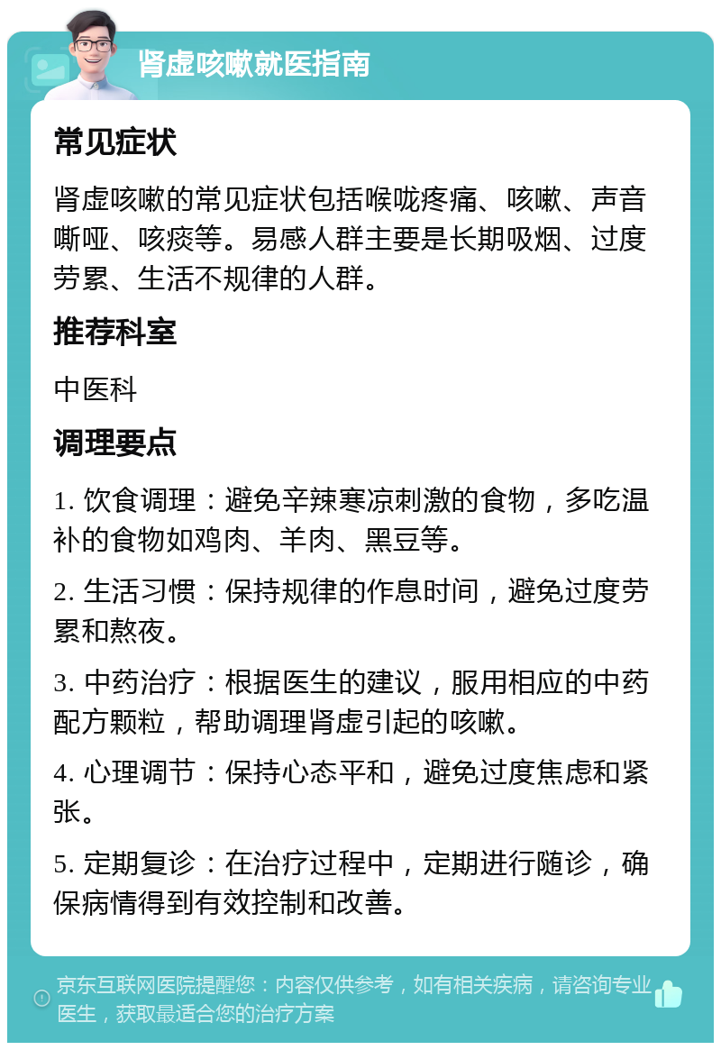 肾虚咳嗽就医指南 常见症状 肾虚咳嗽的常见症状包括喉咙疼痛、咳嗽、声音嘶哑、咳痰等。易感人群主要是长期吸烟、过度劳累、生活不规律的人群。 推荐科室 中医科 调理要点 1. 饮食调理：避免辛辣寒凉刺激的食物，多吃温补的食物如鸡肉、羊肉、黑豆等。 2. 生活习惯：保持规律的作息时间，避免过度劳累和熬夜。 3. 中药治疗：根据医生的建议，服用相应的中药配方颗粒，帮助调理肾虚引起的咳嗽。 4. 心理调节：保持心态平和，避免过度焦虑和紧张。 5. 定期复诊：在治疗过程中，定期进行随诊，确保病情得到有效控制和改善。