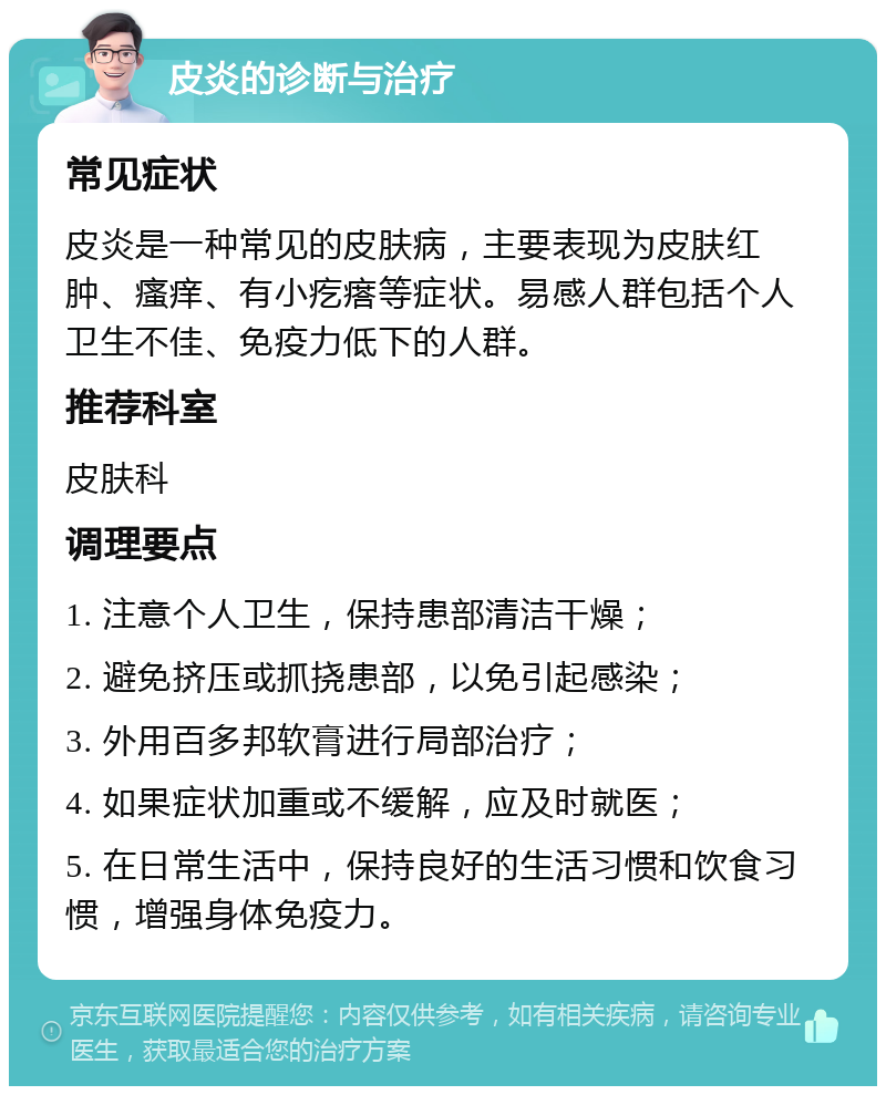 皮炎的诊断与治疗 常见症状 皮炎是一种常见的皮肤病，主要表现为皮肤红肿、瘙痒、有小疙瘩等症状。易感人群包括个人卫生不佳、免疫力低下的人群。 推荐科室 皮肤科 调理要点 1. 注意个人卫生，保持患部清洁干燥； 2. 避免挤压或抓挠患部，以免引起感染； 3. 外用百多邦软膏进行局部治疗； 4. 如果症状加重或不缓解，应及时就医； 5. 在日常生活中，保持良好的生活习惯和饮食习惯，增强身体免疫力。