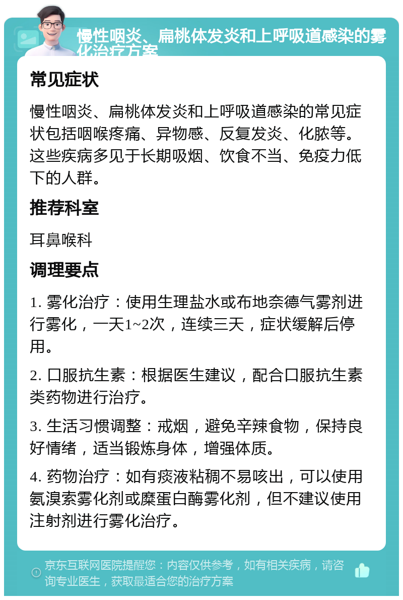 慢性咽炎、扁桃体发炎和上呼吸道感染的雾化治疗方案 常见症状 慢性咽炎、扁桃体发炎和上呼吸道感染的常见症状包括咽喉疼痛、异物感、反复发炎、化脓等。这些疾病多见于长期吸烟、饮食不当、免疫力低下的人群。 推荐科室 耳鼻喉科 调理要点 1. 雾化治疗：使用生理盐水或布地奈德气雾剂进行雾化，一天1~2次，连续三天，症状缓解后停用。 2. 口服抗生素：根据医生建议，配合口服抗生素类药物进行治疗。 3. 生活习惯调整：戒烟，避免辛辣食物，保持良好情绪，适当锻炼身体，增强体质。 4. 药物治疗：如有痰液粘稠不易咳出，可以使用氨溴索雾化剂或糜蛋白酶雾化剂，但不建议使用注射剂进行雾化治疗。