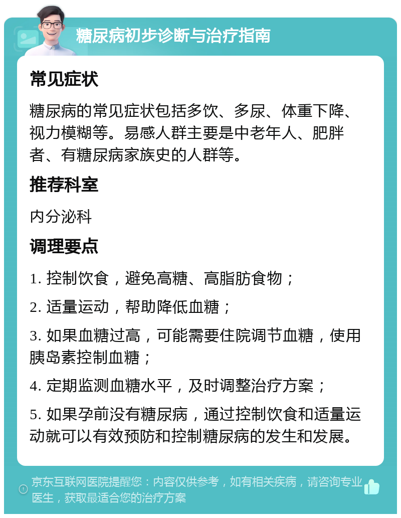 糖尿病初步诊断与治疗指南 常见症状 糖尿病的常见症状包括多饮、多尿、体重下降、视力模糊等。易感人群主要是中老年人、肥胖者、有糖尿病家族史的人群等。 推荐科室 内分泌科 调理要点 1. 控制饮食，避免高糖、高脂肪食物； 2. 适量运动，帮助降低血糖； 3. 如果血糖过高，可能需要住院调节血糖，使用胰岛素控制血糖； 4. 定期监测血糖水平，及时调整治疗方案； 5. 如果孕前没有糖尿病，通过控制饮食和适量运动就可以有效预防和控制糖尿病的发生和发展。