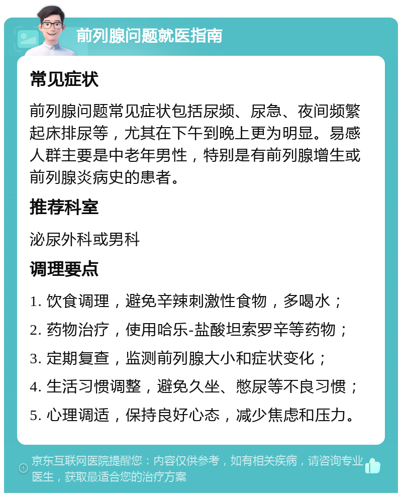 前列腺问题就医指南 常见症状 前列腺问题常见症状包括尿频、尿急、夜间频繁起床排尿等，尤其在下午到晚上更为明显。易感人群主要是中老年男性，特别是有前列腺增生或前列腺炎病史的患者。 推荐科室 泌尿外科或男科 调理要点 1. 饮食调理，避免辛辣刺激性食物，多喝水； 2. 药物治疗，使用哈乐-盐酸坦索罗辛等药物； 3. 定期复查，监测前列腺大小和症状变化； 4. 生活习惯调整，避免久坐、憋尿等不良习惯； 5. 心理调适，保持良好心态，减少焦虑和压力。