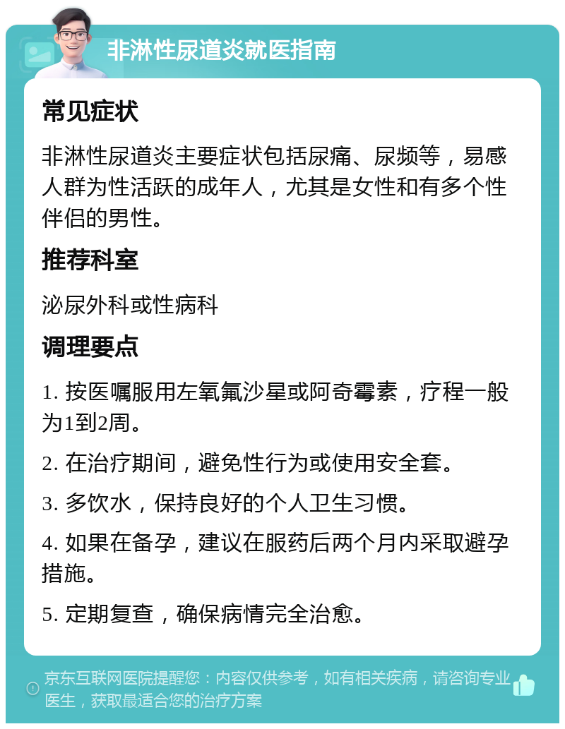 非淋性尿道炎就医指南 常见症状 非淋性尿道炎主要症状包括尿痛、尿频等，易感人群为性活跃的成年人，尤其是女性和有多个性伴侣的男性。 推荐科室 泌尿外科或性病科 调理要点 1. 按医嘱服用左氧氟沙星或阿奇霉素，疗程一般为1到2周。 2. 在治疗期间，避免性行为或使用安全套。 3. 多饮水，保持良好的个人卫生习惯。 4. 如果在备孕，建议在服药后两个月内采取避孕措施。 5. 定期复查，确保病情完全治愈。