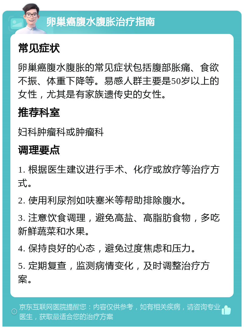 卵巢癌腹水腹胀治疗指南 常见症状 卵巢癌腹水腹胀的常见症状包括腹部胀痛、食欲不振、体重下降等。易感人群主要是50岁以上的女性，尤其是有家族遗传史的女性。 推荐科室 妇科肿瘤科或肿瘤科 调理要点 1. 根据医生建议进行手术、化疗或放疗等治疗方式。 2. 使用利尿剂如呋塞米等帮助排除腹水。 3. 注意饮食调理，避免高盐、高脂肪食物，多吃新鲜蔬菜和水果。 4. 保持良好的心态，避免过度焦虑和压力。 5. 定期复查，监测病情变化，及时调整治疗方案。