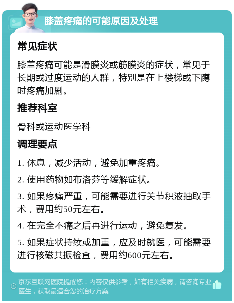 膝盖疼痛的可能原因及处理 常见症状 膝盖疼痛可能是滑膜炎或筋膜炎的症状，常见于长期或过度运动的人群，特别是在上楼梯或下蹲时疼痛加剧。 推荐科室 骨科或运动医学科 调理要点 1. 休息，减少活动，避免加重疼痛。 2. 使用药物如布洛芬等缓解症状。 3. 如果疼痛严重，可能需要进行关节积液抽取手术，费用约50元左右。 4. 在完全不痛之后再进行运动，避免复发。 5. 如果症状持续或加重，应及时就医，可能需要进行核磁共振检查，费用约600元左右。