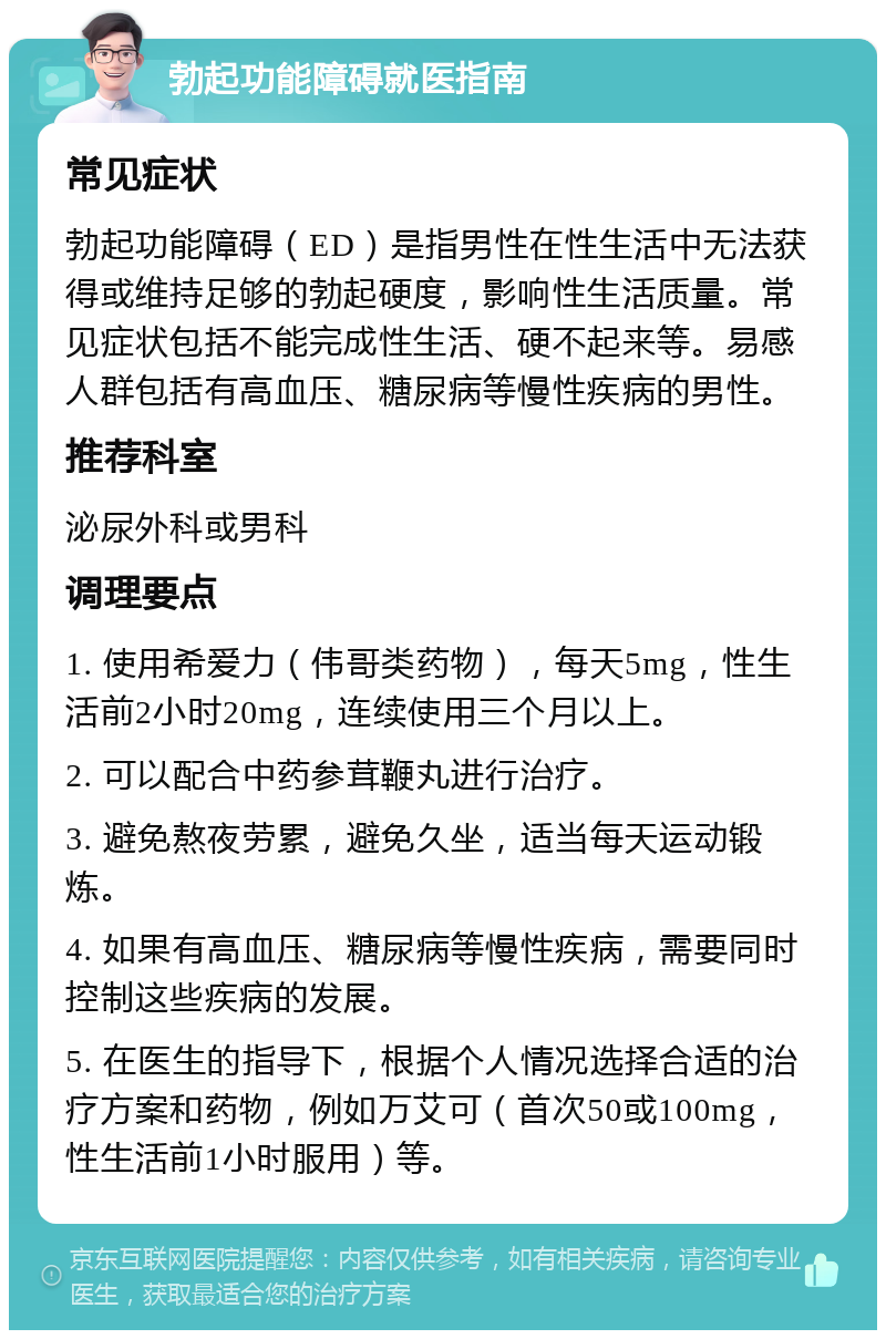 勃起功能障碍就医指南 常见症状 勃起功能障碍（ED）是指男性在性生活中无法获得或维持足够的勃起硬度，影响性生活质量。常见症状包括不能完成性生活、硬不起来等。易感人群包括有高血压、糖尿病等慢性疾病的男性。 推荐科室 泌尿外科或男科 调理要点 1. 使用希爱力（伟哥类药物），每天5mg，性生活前2小时20mg，连续使用三个月以上。 2. 可以配合中药参茸鞭丸进行治疗。 3. 避免熬夜劳累，避免久坐，适当每天运动锻炼。 4. 如果有高血压、糖尿病等慢性疾病，需要同时控制这些疾病的发展。 5. 在医生的指导下，根据个人情况选择合适的治疗方案和药物，例如万艾可（首次50或100mg，性生活前1小时服用）等。