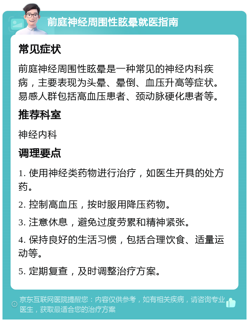 前庭神经周围性眩晕就医指南 常见症状 前庭神经周围性眩晕是一种常见的神经内科疾病，主要表现为头晕、晕倒、血压升高等症状。易感人群包括高血压患者、颈动脉硬化患者等。 推荐科室 神经内科 调理要点 1. 使用神经类药物进行治疗，如医生开具的处方药。 2. 控制高血压，按时服用降压药物。 3. 注意休息，避免过度劳累和精神紧张。 4. 保持良好的生活习惯，包括合理饮食、适量运动等。 5. 定期复查，及时调整治疗方案。