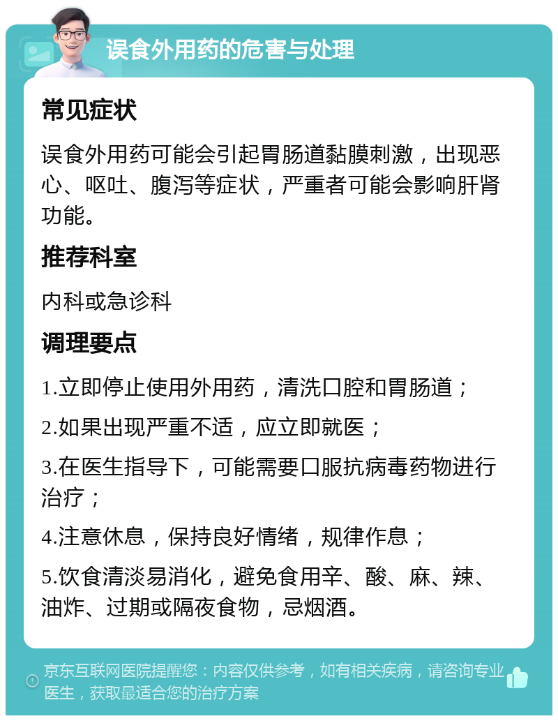 误食外用药的危害与处理 常见症状 误食外用药可能会引起胃肠道黏膜刺激，出现恶心、呕吐、腹泻等症状，严重者可能会影响肝肾功能。 推荐科室 内科或急诊科 调理要点 1.立即停止使用外用药，清洗口腔和胃肠道； 2.如果出现严重不适，应立即就医； 3.在医生指导下，可能需要口服抗病毒药物进行治疗； 4.注意休息，保持良好情绪，规律作息； 5.饮食清淡易消化，避免食用辛、酸、麻、辣、油炸、过期或隔夜食物，忌烟酒。