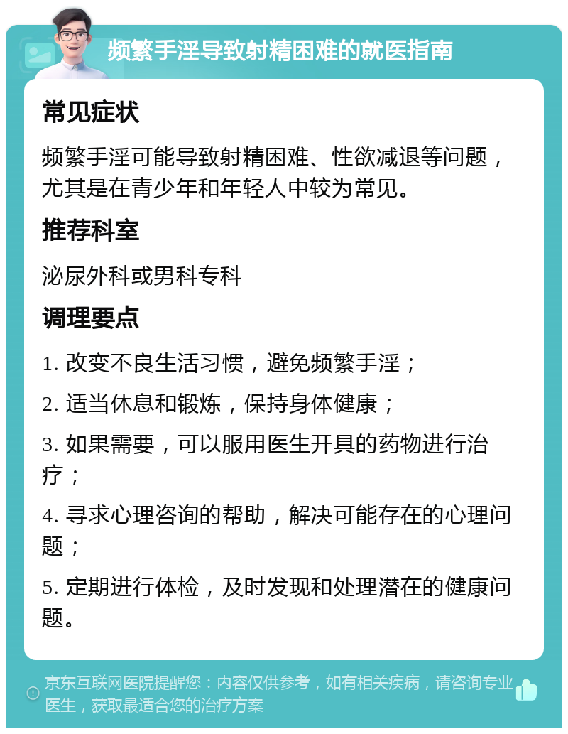 频繁手淫导致射精困难的就医指南 常见症状 频繁手淫可能导致射精困难、性欲减退等问题，尤其是在青少年和年轻人中较为常见。 推荐科室 泌尿外科或男科专科 调理要点 1. 改变不良生活习惯，避免频繁手淫； 2. 适当休息和锻炼，保持身体健康； 3. 如果需要，可以服用医生开具的药物进行治疗； 4. 寻求心理咨询的帮助，解决可能存在的心理问题； 5. 定期进行体检，及时发现和处理潜在的健康问题。