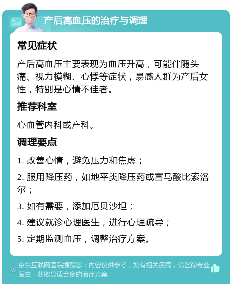 产后高血压的治疗与调理 常见症状 产后高血压主要表现为血压升高，可能伴随头痛、视力模糊、心悸等症状，易感人群为产后女性，特别是心情不佳者。 推荐科室 心血管内科或产科。 调理要点 1. 改善心情，避免压力和焦虑； 2. 服用降压药，如地平类降压药或富马酸比索洛尔； 3. 如有需要，添加厄贝沙坦； 4. 建议就诊心理医生，进行心理疏导； 5. 定期监测血压，调整治疗方案。