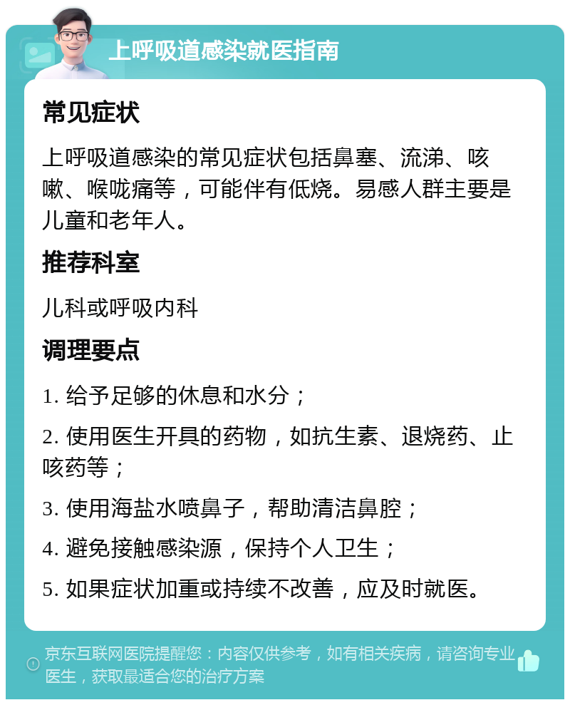 上呼吸道感染就医指南 常见症状 上呼吸道感染的常见症状包括鼻塞、流涕、咳嗽、喉咙痛等，可能伴有低烧。易感人群主要是儿童和老年人。 推荐科室 儿科或呼吸内科 调理要点 1. 给予足够的休息和水分； 2. 使用医生开具的药物，如抗生素、退烧药、止咳药等； 3. 使用海盐水喷鼻子，帮助清洁鼻腔； 4. 避免接触感染源，保持个人卫生； 5. 如果症状加重或持续不改善，应及时就医。