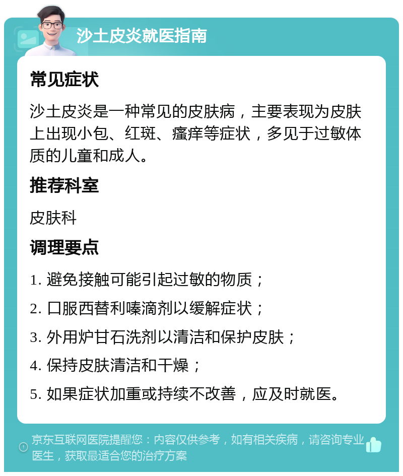 沙土皮炎就医指南 常见症状 沙土皮炎是一种常见的皮肤病，主要表现为皮肤上出现小包、红斑、瘙痒等症状，多见于过敏体质的儿童和成人。 推荐科室 皮肤科 调理要点 1. 避免接触可能引起过敏的物质； 2. 口服西替利嗪滴剂以缓解症状； 3. 外用炉甘石洗剂以清洁和保护皮肤； 4. 保持皮肤清洁和干燥； 5. 如果症状加重或持续不改善，应及时就医。