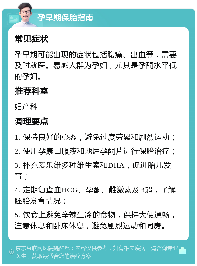 孕早期保胎指南 常见症状 孕早期可能出现的症状包括腹痛、出血等，需要及时就医。易感人群为孕妇，尤其是孕酮水平低的孕妇。 推荐科室 妇产科 调理要点 1. 保持良好的心态，避免过度劳累和剧烈运动； 2. 使用孕康口服液和地屈孕酮片进行保胎治疗； 3. 补充爱乐维多种维生素和DHA，促进胎儿发育； 4. 定期复查血HCG、孕酮、雌激素及B超，了解胚胎发育情况； 5. 饮食上避免辛辣生冷的食物，保持大便通畅，注意休息和卧床休息，避免剧烈运动和同房。