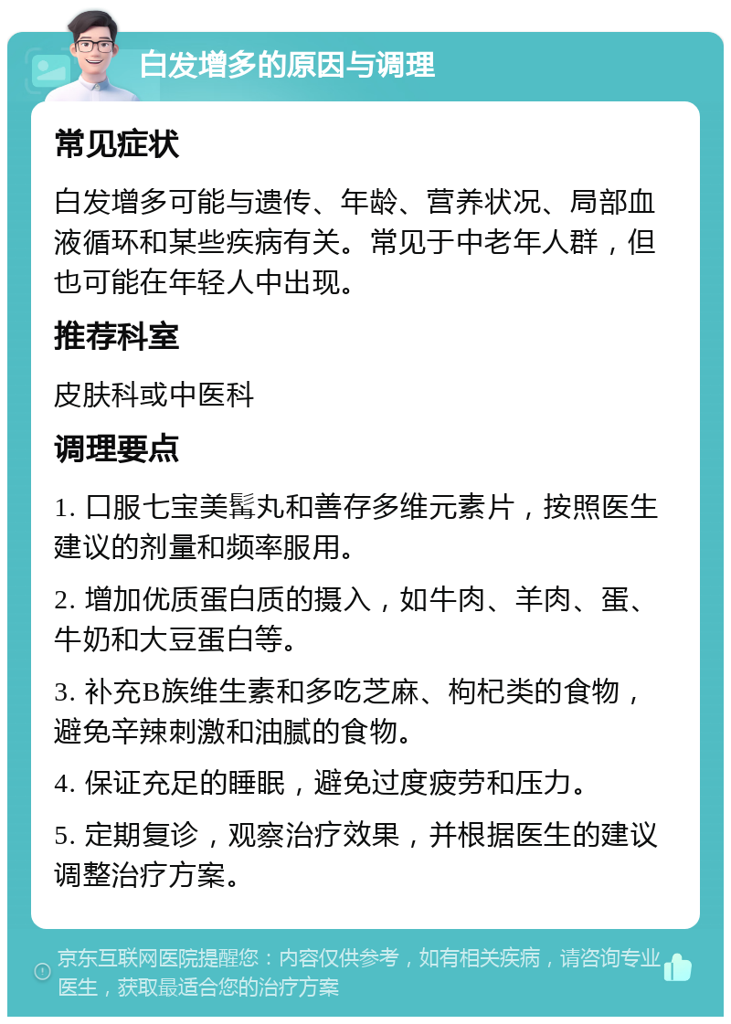 白发增多的原因与调理 常见症状 白发增多可能与遗传、年龄、营养状况、局部血液循环和某些疾病有关。常见于中老年人群，但也可能在年轻人中出现。 推荐科室 皮肤科或中医科 调理要点 1. 口服七宝美髯丸和善存多维元素片，按照医生建议的剂量和频率服用。 2. 增加优质蛋白质的摄入，如牛肉、羊肉、蛋、牛奶和大豆蛋白等。 3. 补充B族维生素和多吃芝麻、枸杞类的食物，避免辛辣刺激和油腻的食物。 4. 保证充足的睡眠，避免过度疲劳和压力。 5. 定期复诊，观察治疗效果，并根据医生的建议调整治疗方案。