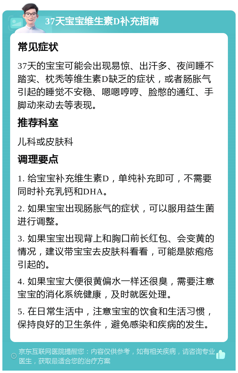 37天宝宝维生素D补充指南 常见症状 37天的宝宝可能会出现易惊、出汗多、夜间睡不踏实、枕秃等维生素D缺乏的症状，或者肠胀气引起的睡觉不安稳、嗯嗯哼哼、脸憋的通红、手脚动来动去等表现。 推荐科室 儿科或皮肤科 调理要点 1. 给宝宝补充维生素D，单纯补充即可，不需要同时补充乳钙和DHA。 2. 如果宝宝出现肠胀气的症状，可以服用益生菌进行调整。 3. 如果宝宝出现背上和胸口前长红包、会变黄的情况，建议带宝宝去皮肤科看看，可能是脓疱疮引起的。 4. 如果宝宝大便很黄偏水一样还很臭，需要注意宝宝的消化系统健康，及时就医处理。 5. 在日常生活中，注意宝宝的饮食和生活习惯，保持良好的卫生条件，避免感染和疾病的发生。