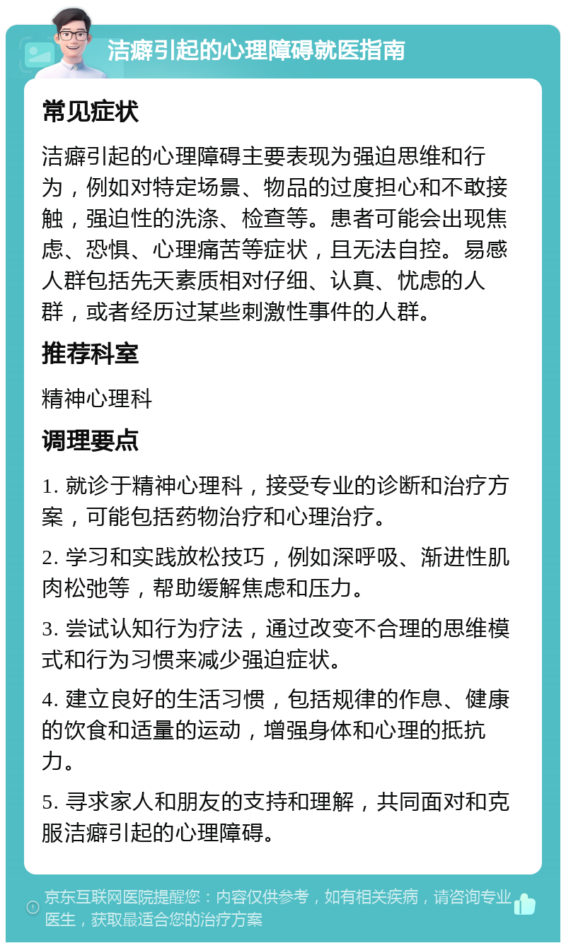 洁癖引起的心理障碍就医指南 常见症状 洁癖引起的心理障碍主要表现为强迫思维和行为，例如对特定场景、物品的过度担心和不敢接触，强迫性的洗涤、检查等。患者可能会出现焦虑、恐惧、心理痛苦等症状，且无法自控。易感人群包括先天素质相对仔细、认真、忧虑的人群，或者经历过某些刺激性事件的人群。 推荐科室 精神心理科 调理要点 1. 就诊于精神心理科，接受专业的诊断和治疗方案，可能包括药物治疗和心理治疗。 2. 学习和实践放松技巧，例如深呼吸、渐进性肌肉松弛等，帮助缓解焦虑和压力。 3. 尝试认知行为疗法，通过改变不合理的思维模式和行为习惯来减少强迫症状。 4. 建立良好的生活习惯，包括规律的作息、健康的饮食和适量的运动，增强身体和心理的抵抗力。 5. 寻求家人和朋友的支持和理解，共同面对和克服洁癖引起的心理障碍。