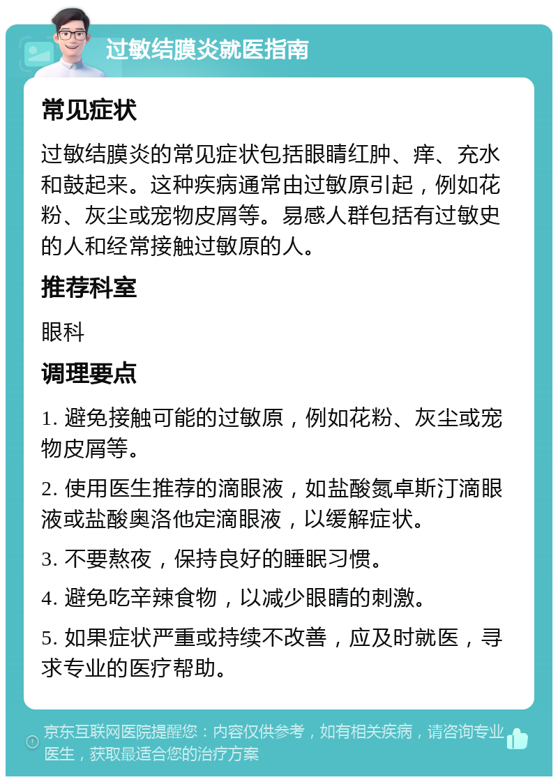 过敏结膜炎就医指南 常见症状 过敏结膜炎的常见症状包括眼睛红肿、痒、充水和鼓起来。这种疾病通常由过敏原引起，例如花粉、灰尘或宠物皮屑等。易感人群包括有过敏史的人和经常接触过敏原的人。 推荐科室 眼科 调理要点 1. 避免接触可能的过敏原，例如花粉、灰尘或宠物皮屑等。 2. 使用医生推荐的滴眼液，如盐酸氮卓斯汀滴眼液或盐酸奥洛他定滴眼液，以缓解症状。 3. 不要熬夜，保持良好的睡眠习惯。 4. 避免吃辛辣食物，以减少眼睛的刺激。 5. 如果症状严重或持续不改善，应及时就医，寻求专业的医疗帮助。